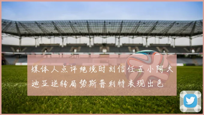 媒体人点评绝境时刻信任五小阿夫迪亚逆转局势斯普利特表现出色