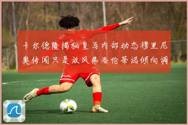 卡尔德隆揭秘皇马内部动态穆里尼奥传闻只是放风弗洛伦蒂诺倾向调查后再做决策