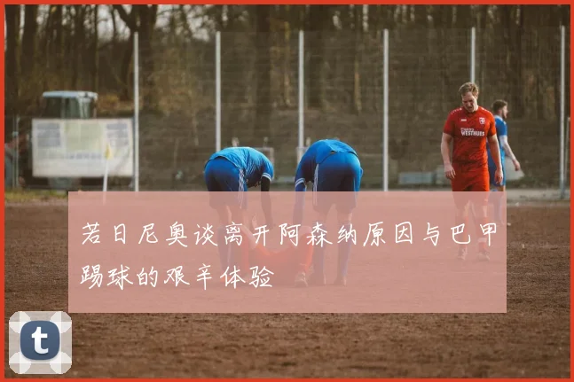 若日尼奥谈离开阿森纳原因与巴甲踢球的艰辛体验
