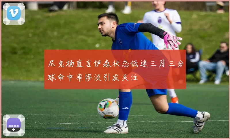 尼克杨直言伊森状态低迷三月三分球命中率惨淡引发关注