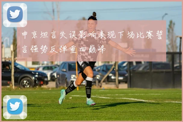 申京坦言失误影响表现下场比赛誓言强势反弹重回巅峰