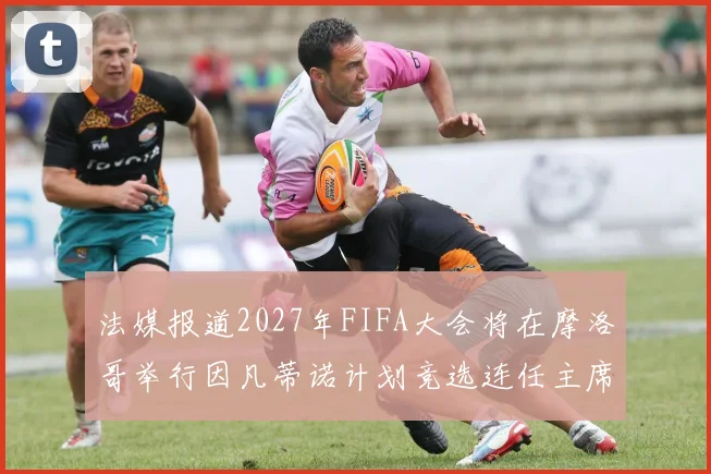 法媒报道2027年FIFA大会将在摩洛哥举行因凡蒂诺计划竞选连任主席