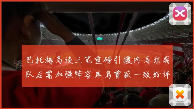 巴托梅乌谈三笔重磅引援内马尔离队后需加强阵容库鸟曾获一致好评