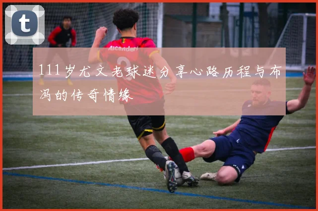 111岁尤文老球迷分享心路历程与布冯的传奇情缘