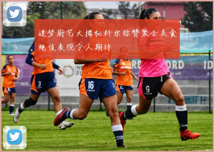 追梦厨艺大揭秘科尔称赞聚会美食绝佳表现令人期待