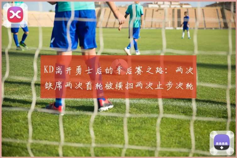 KD离开勇士后的季后赛之路：两次缺席两次首轮被横扫两次止步次轮的反思与启示