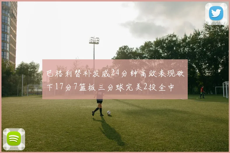 巴格利替补发威24分钟高效表现砍下17分7篮板三分球完美2投全中