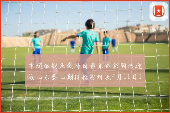 中超激战来袭河南俱乐部彩陶坊迎战山东泰山期待精彩对决4月11日19点35分开赛