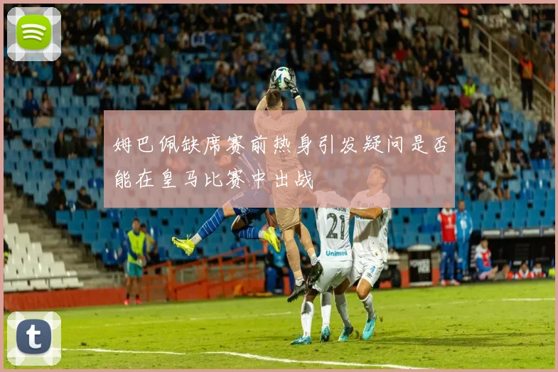 姆巴佩缺席赛前热身引发疑问是否能在皇马比赛中出战