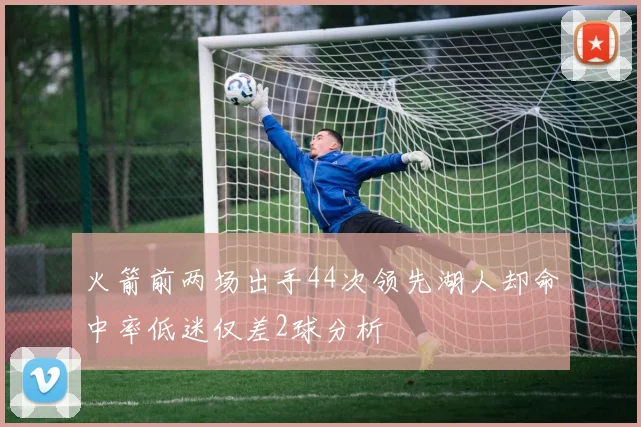 火箭前两场出手44次领先湖人却命中率低迷仅差2球分析