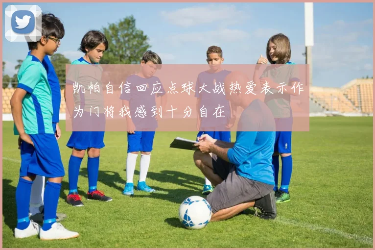 凯帕自信回应点球大战热爱表示作为门将我感到十分自在