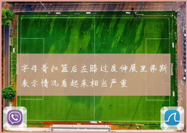 字母哥扣篮后左膝过度伸展里弗斯表示情况看起来相当严重